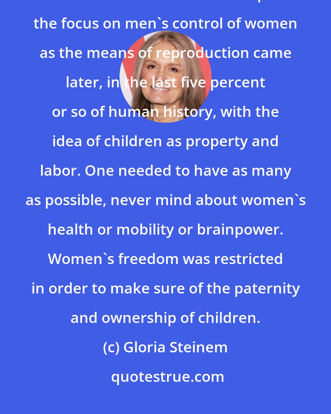 Gloria Steinem: Women well understood how to restrict birth through timing of sexual intercourse, herbs and abortifacients. I suspect the focus on men's control of women as the means of reproduction came later, in the last five percent or so of human history, with the idea of children as property and labor. One needed to have as many as possible, never mind about women's health or mobility or brainpower. Women's freedom was restricted in order to make sure of the paternity and ownership of children.