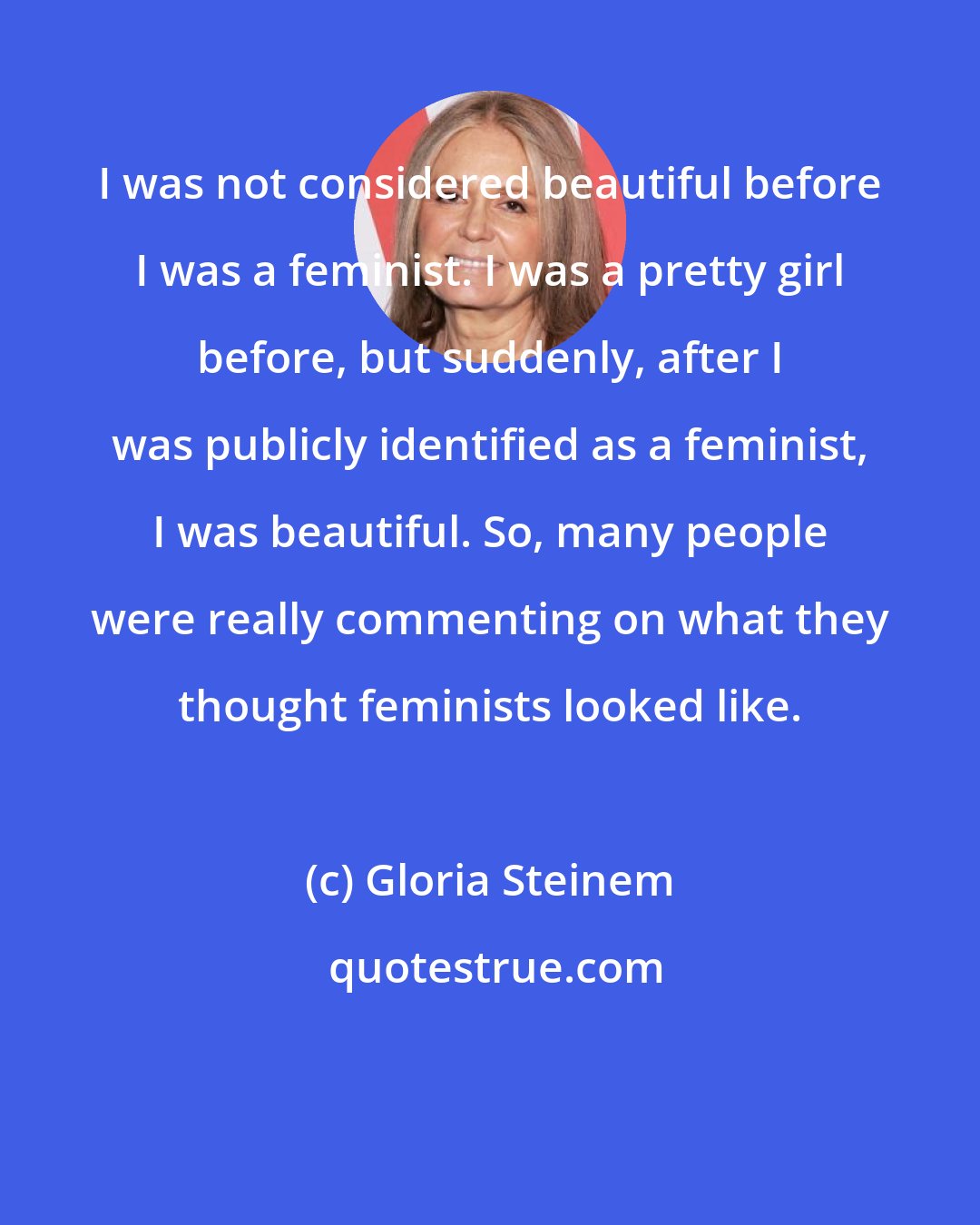 Gloria Steinem: I was not considered beautiful before I was a feminist. I was a pretty girl before, but suddenly, after I was publicly identified as a feminist, I was beautiful. So, many people were really commenting on what they thought feminists looked like.
