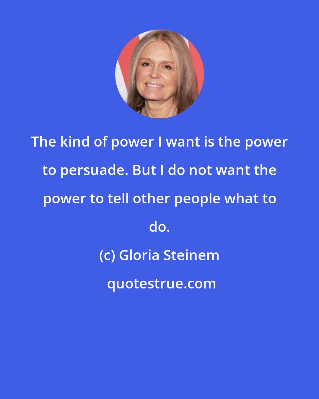 Gloria Steinem: The kind of power I want is the power to persuade. But I do not want the power to tell other people what to do.