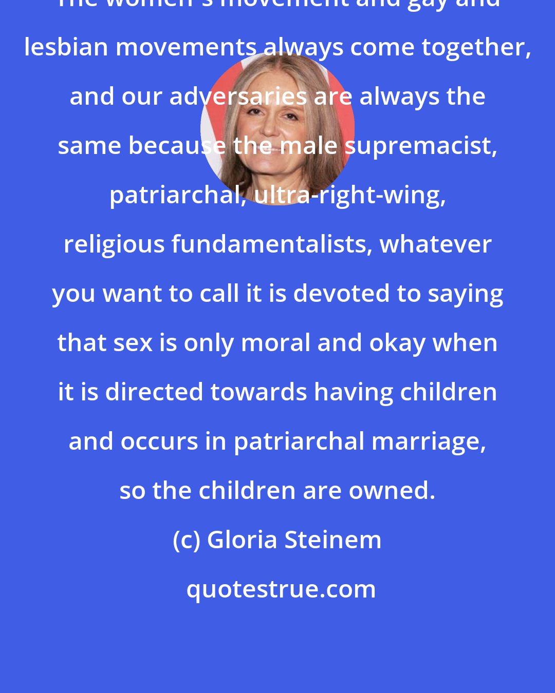 Gloria Steinem: The women's movement and gay and lesbian movements always come together, and our adversaries are always the same because the male supremacist, patriarchal, ultra-right-wing, religious fundamentalists, whatever you want to call it is devoted to saying that sex is only moral and okay when it is directed towards having children and occurs in patriarchal marriage, so the children are owned.