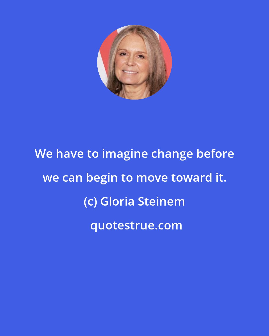 Gloria Steinem: We have to imagine change before we can begin to move toward it.