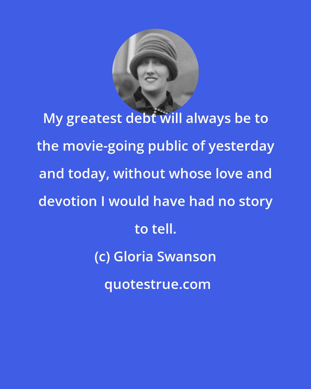 Gloria Swanson: My greatest debt will always be to the movie-going public of yesterday and today, without whose love and devotion I would have had no story to tell.