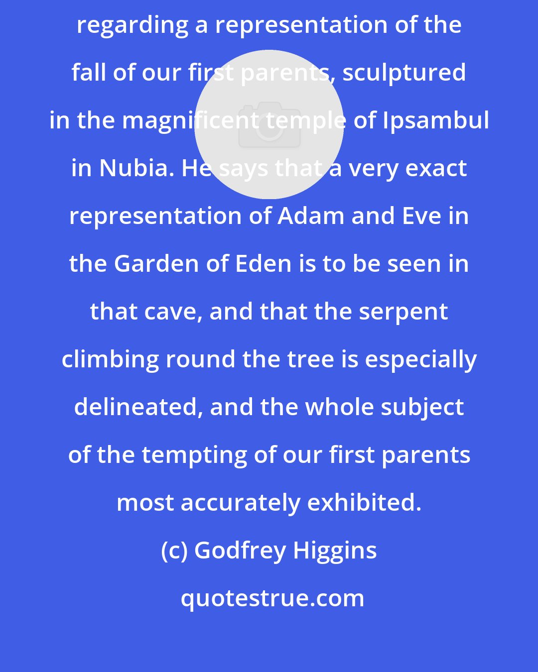 Godfrey Higgins: Another striding instance is recorded by the very intelligent traveler regarding a representation of the fall of our first parents, sculptured in the magnificent temple of Ipsambul in Nubia. He says that a very exact representation of Adam and Eve in the Garden of Eden is to be seen in that cave, and that the serpent climbing round the tree is especially delineated, and the whole subject of the tempting of our first parents most accurately exhibited.