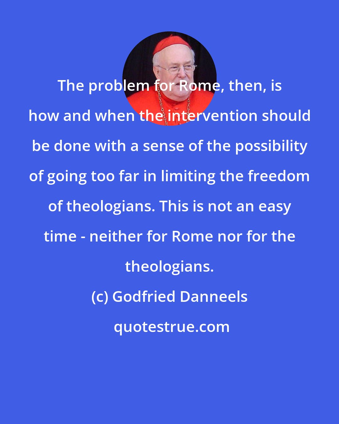 Godfried Danneels: The problem for Rome, then, is how and when the intervention should be done with a sense of the possibility of going too far in limiting the freedom of theologians. This is not an easy time - neither for Rome nor for the theologians.