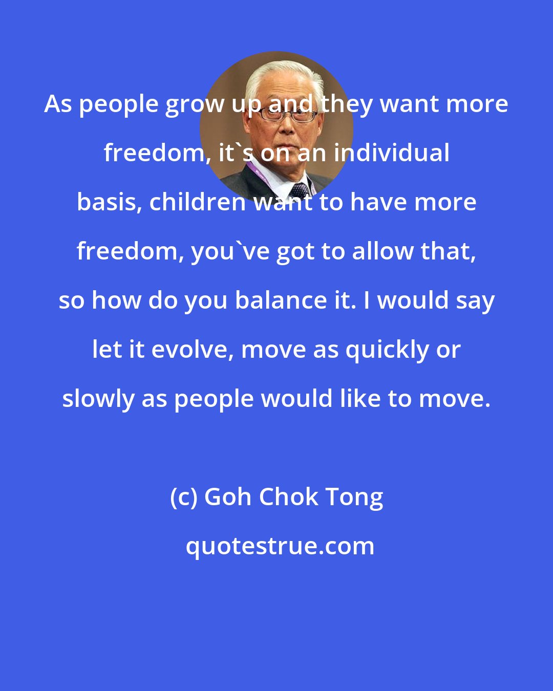 Goh Chok Tong: As people grow up and they want more freedom, it's on an individual basis, children want to have more freedom, you've got to allow that, so how do you balance it. I would say let it evolve, move as quickly or slowly as people would like to move.