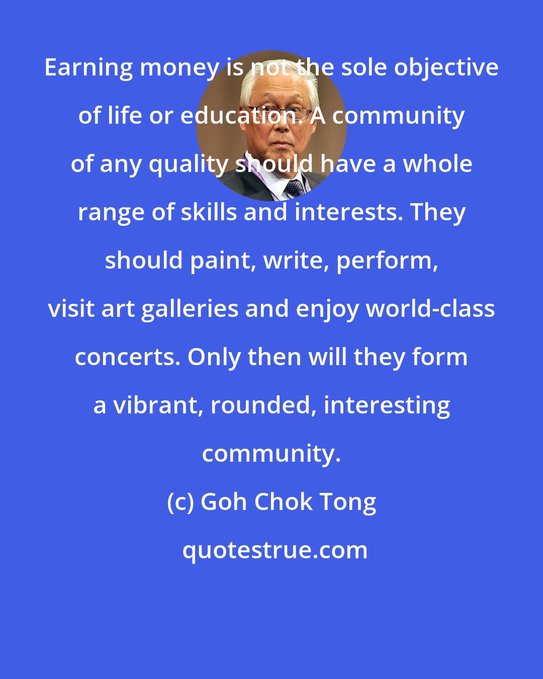 Goh Chok Tong: Earning money is not the sole objective of life or education. A community of any quality should have a whole range of skills and interests. They should paint, write, perform, visit art galleries and enjoy world-class concerts. Only then will they form a vibrant, rounded, interesting community.