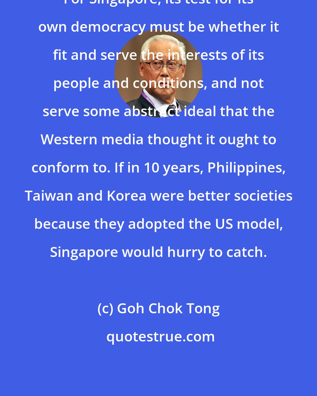 Goh Chok Tong: For Singapore, its test for its own democracy must be whether it fit and serve the interests of its people and conditions, and not serve some abstract ideal that the Western media thought it ought to conform to. If in 10 years, Philippines, Taiwan and Korea were better societies because they adopted the US model, Singapore would hurry to catch.