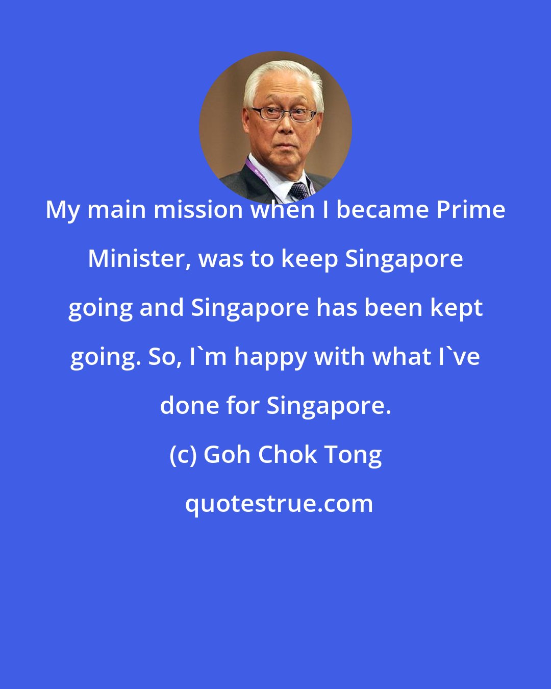 Goh Chok Tong: My main mission when I became Prime Minister, was to keep Singapore going and Singapore has been kept going. So, I'm happy with what I've done for Singapore.