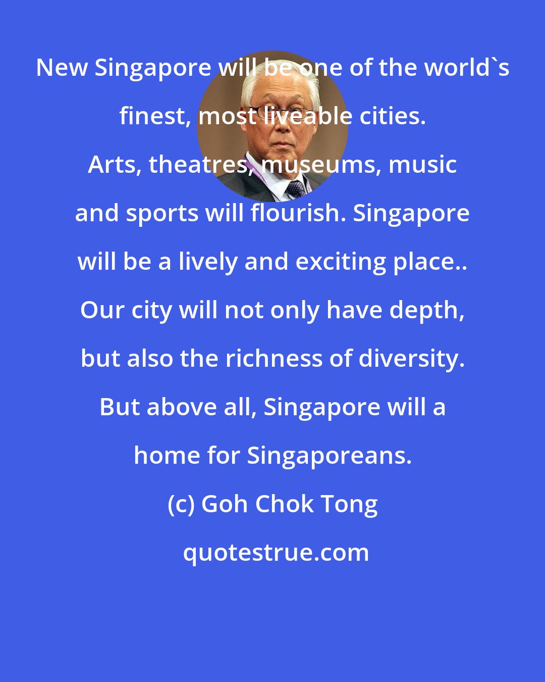 Goh Chok Tong: New Singapore will be one of the world's finest, most liveable cities. Arts, theatres, museums, music and sports will flourish. Singapore will be a lively and exciting place.. Our city will not only have depth, but also the richness of diversity. But above all, Singapore will a home for Singaporeans.