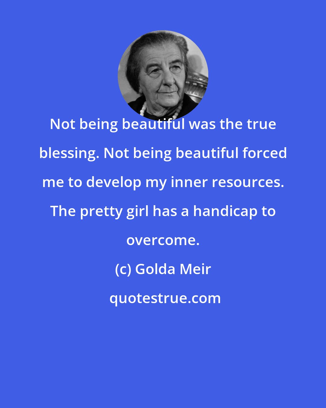 Golda Meir: Not being beautiful was the true blessing. Not being beautiful forced me to develop my inner resources. The pretty girl has a handicap to overcome.