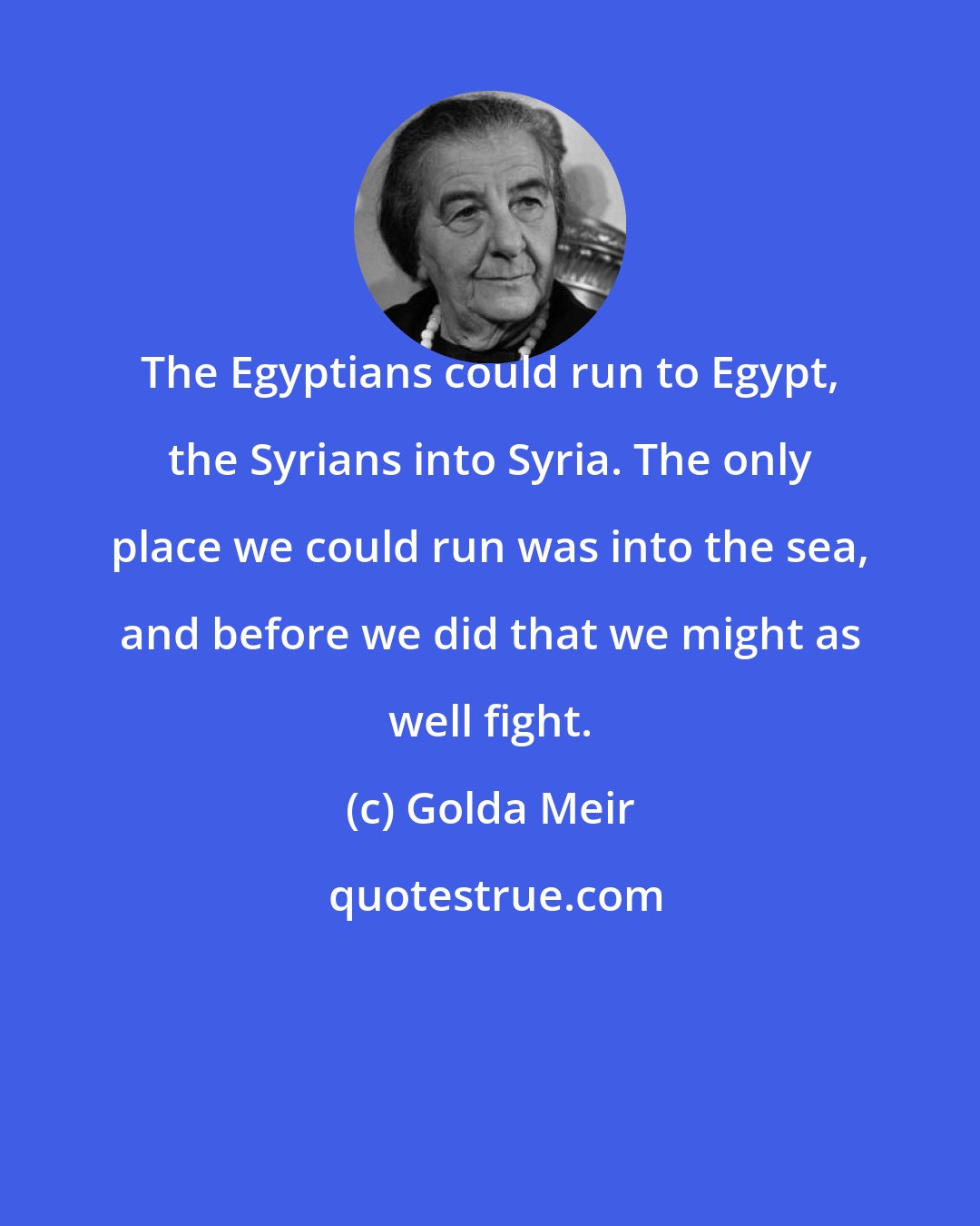 Golda Meir: The Egyptians could run to Egypt, the Syrians into Syria. The only place we could run was into the sea, and before we did that we might as well fight.
