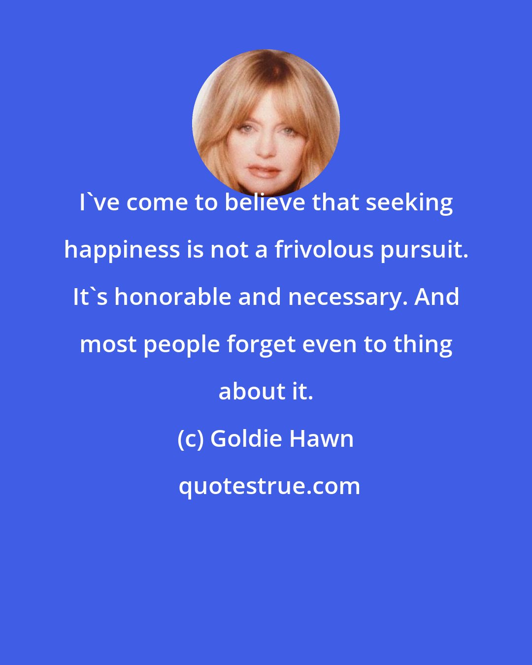 Goldie Hawn: I've come to believe that seeking happiness is not a frivolous pursuit. It's honorable and necessary. And most people forget even to thing about it.