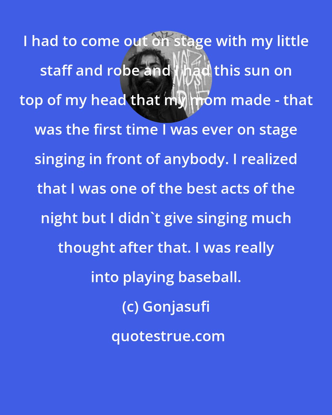 Gonjasufi: I had to come out on stage with my little staff and robe and I had this sun on top of my head that my mom made - that was the first time I was ever on stage singing in front of anybody. I realized that I was one of the best acts of the night but I didn't give singing much thought after that. I was really into playing baseball.