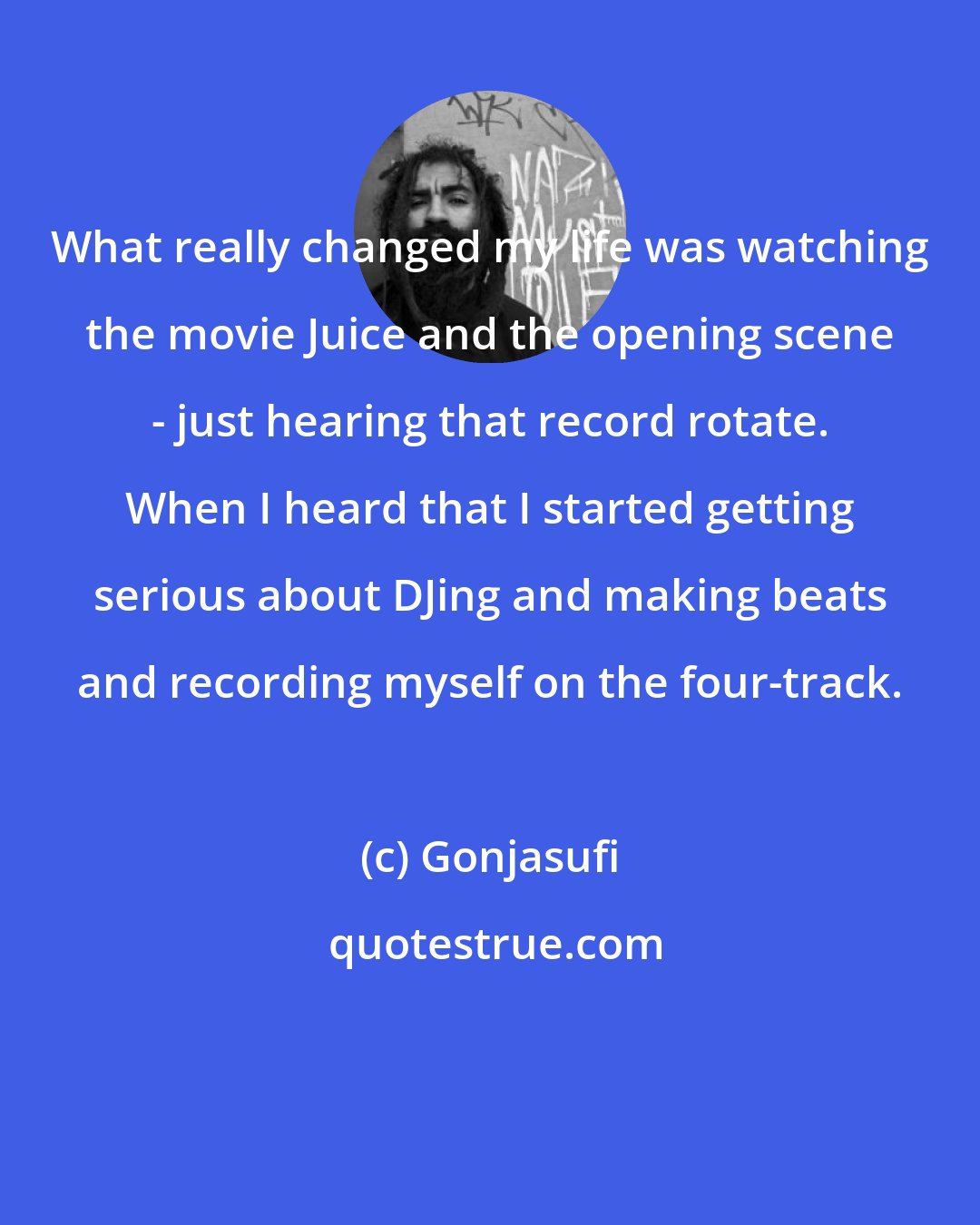 Gonjasufi: What really changed my life was watching the movie Juice and the opening scene - just hearing that record rotate. When I heard that I started getting serious about DJing and making beats and recording myself on the four-track.