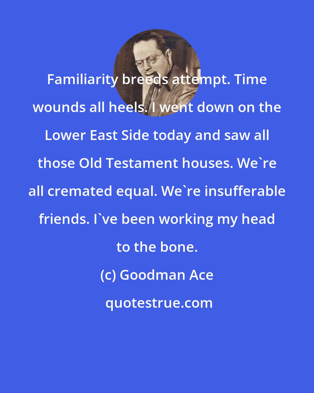 Goodman Ace: Familiarity breeds attempt. Time wounds all heels. I went down on the Lower East Side today and saw all those Old Testament houses. We're all cremated equal. We're insufferable friends. I've been working my head to the bone.