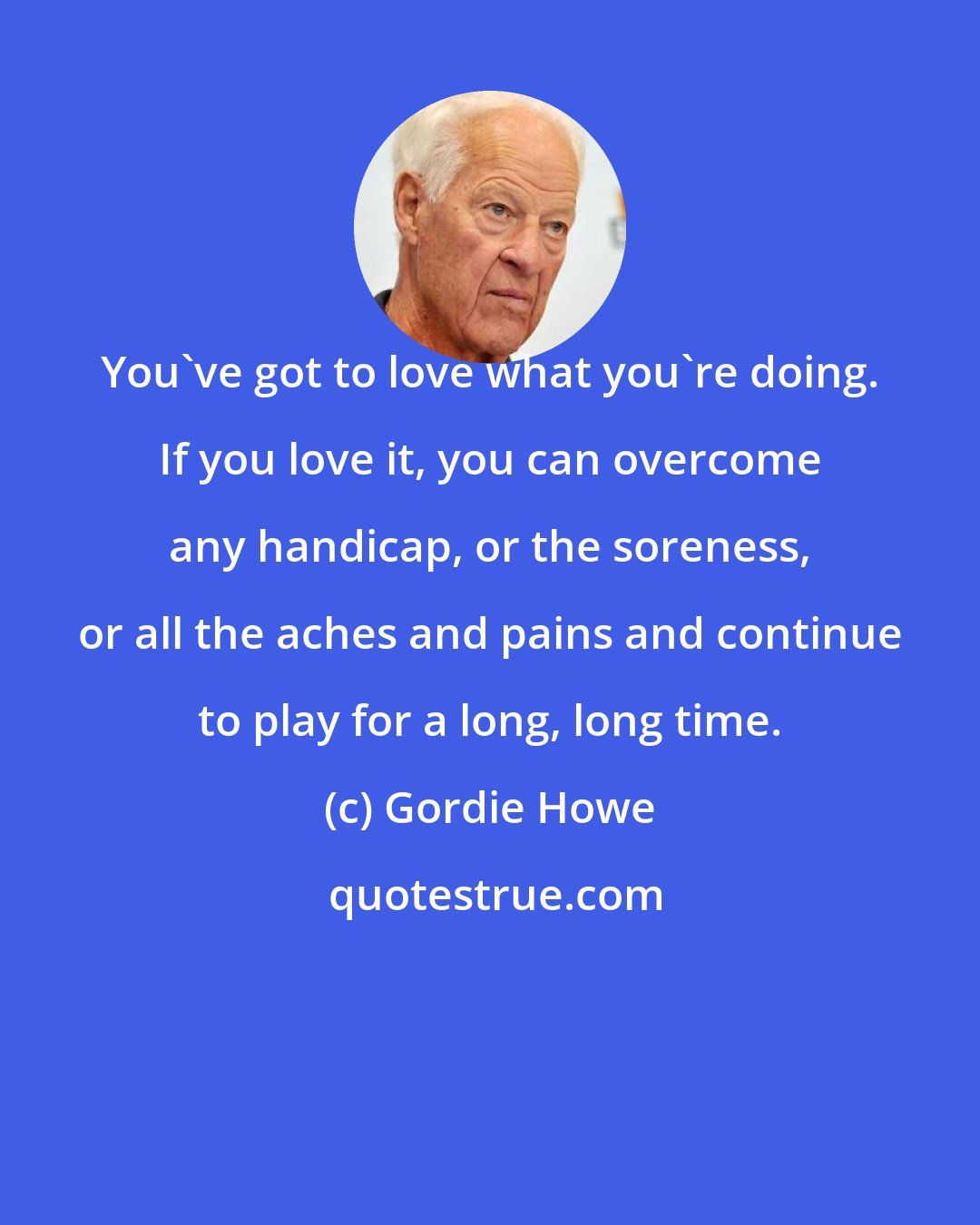 Gordie Howe: You've got to love what you're doing. If you love it, you can overcome any handicap, or the soreness, or all the aches and pains and continue to play for a long, long time.