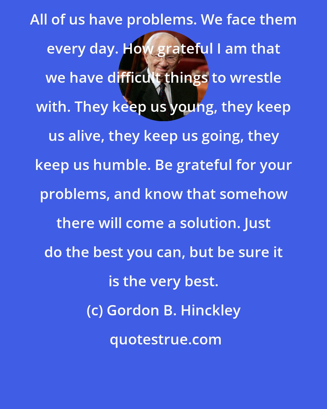 Gordon B. Hinckley: All of us have problems. We face them every day. How grateful I am that we have difficult things to wrestle with. They keep us young, they keep us alive, they keep us going, they keep us humble. Be grateful for your problems, and know that somehow there will come a solution. Just do the best you can, but be sure it is the very best.