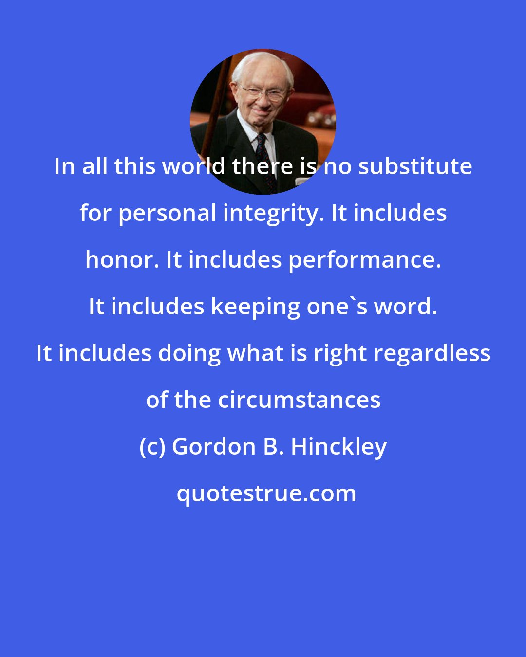 Gordon B. Hinckley: In all this world there is no substitute for personal integrity. It includes honor. It includes performance. It includes keeping one's word. It includes doing what is right regardless of the circumstances