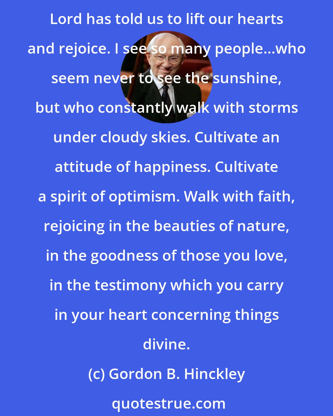 Gordon B. Hinckley: The gospel is a thing of joy. It provides us with a reason for gladness. Of course there are times of sorrow. Of course there are hours of concern and anxiety. We all worry. But the Lord has told us to lift our hearts and rejoice. I see so many people...who seem never to see the sunshine, but who constantly walk with storms under cloudy skies. Cultivate an attitude of happiness. Cultivate a spirit of optimism. Walk with faith, rejoicing in the beauties of nature, in the goodness of those you love, in the testimony which you carry in your heart concerning things divine.