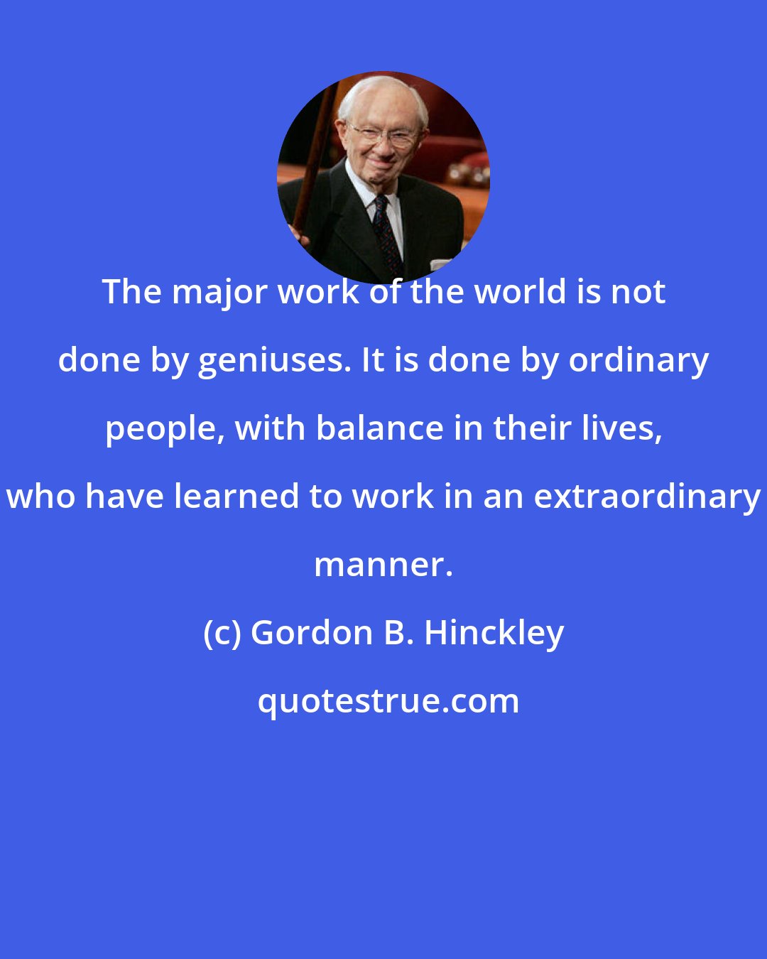 Gordon B. Hinckley: The major work of the world is not done by geniuses. It is done by ordinary people, with balance in their lives, who have learned to work in an extraordinary manner.