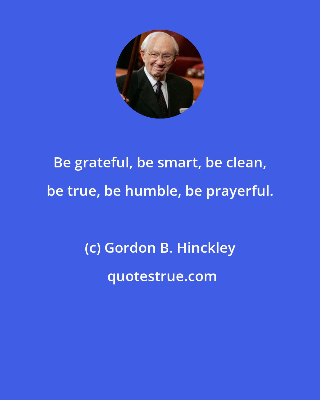 Gordon B. Hinckley: Be grateful, be smart, be clean, be true, be humble, be prayerful.