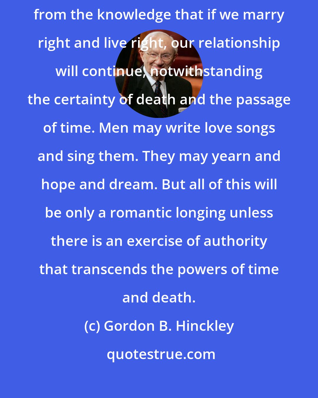 Gordon B. Hinckley: How sweet is the assurance, how comforting is the peace that come from the knowledge that if we marry right and live right, our relationship will continue, notwithstanding the certainty of death and the passage of time. Men may write love songs and sing them. They may yearn and hope and dream. But all of this will be only a romantic longing unless there is an exercise of authority that transcends the powers of time and death.