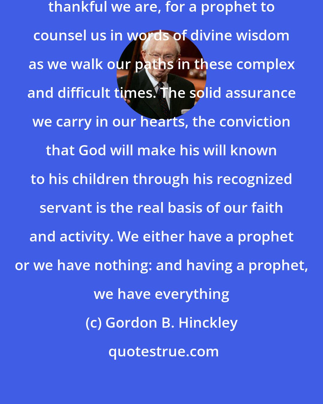 Gordon B. Hinckley: How thankful we ought to be ... how thankful we are, for a prophet to counsel us in words of divine wisdom as we walk our paths in these complex and difficult times. The solid assurance we carry in our hearts, the conviction that God will make his will known to his children through his recognized servant is the real basis of our faith and activity. We either have a prophet or we have nothing: and having a prophet, we have everything