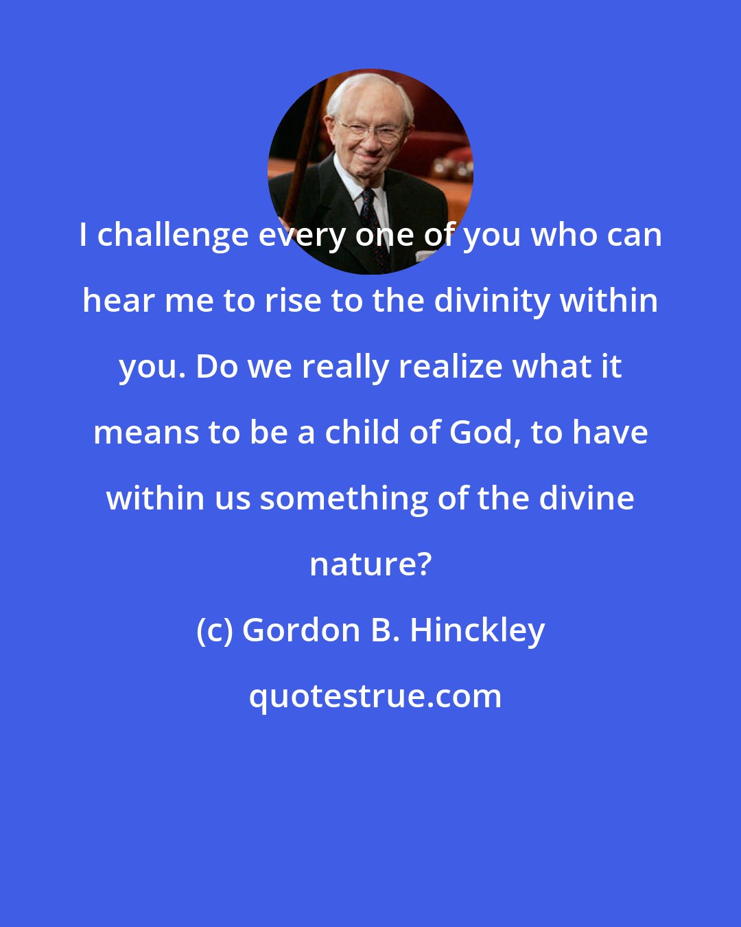 Gordon B. Hinckley: I challenge every one of you who can hear me to rise to the divinity within you. Do we really realize what it means to be a child of God, to have within us something of the divine nature?