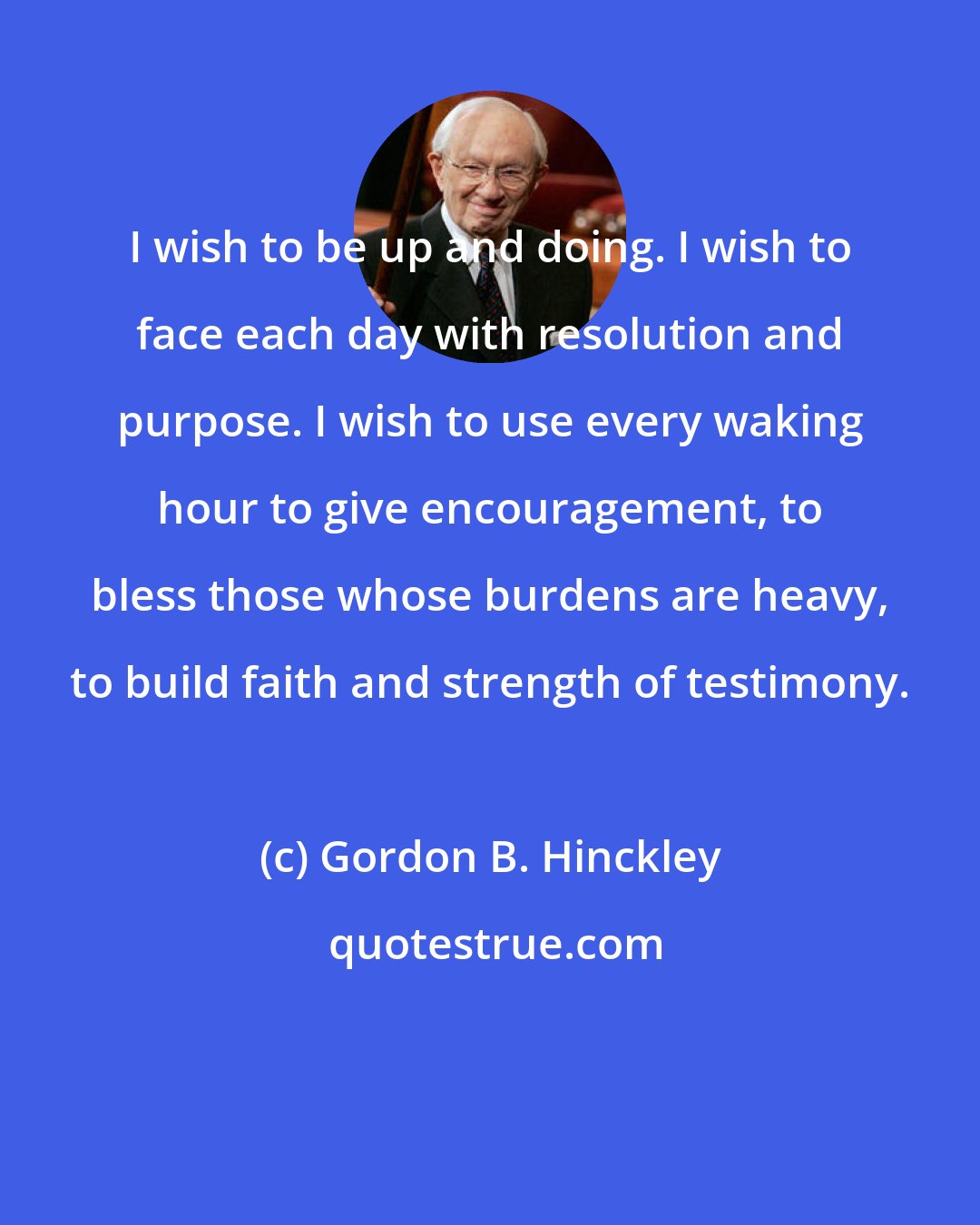 Gordon B. Hinckley: I wish to be up and doing. I wish to face each day with resolution and purpose. I wish to use every waking hour to give encouragement, to bless those whose burdens are heavy, to build faith and strength of testimony.