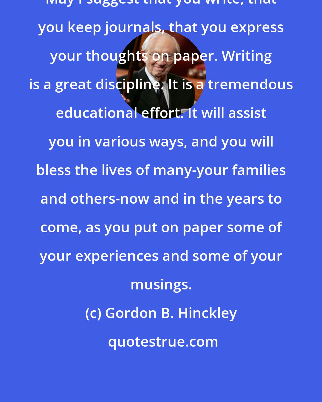 Gordon B. Hinckley: May I suggest that you write, that you keep journals, that you express your thoughts on paper. Writing is a great discipline. It is a tremendous educational effort. It will assist you in various ways, and you will bless the lives of many-your families and others-now and in the years to come, as you put on paper some of your experiences and some of your musings.