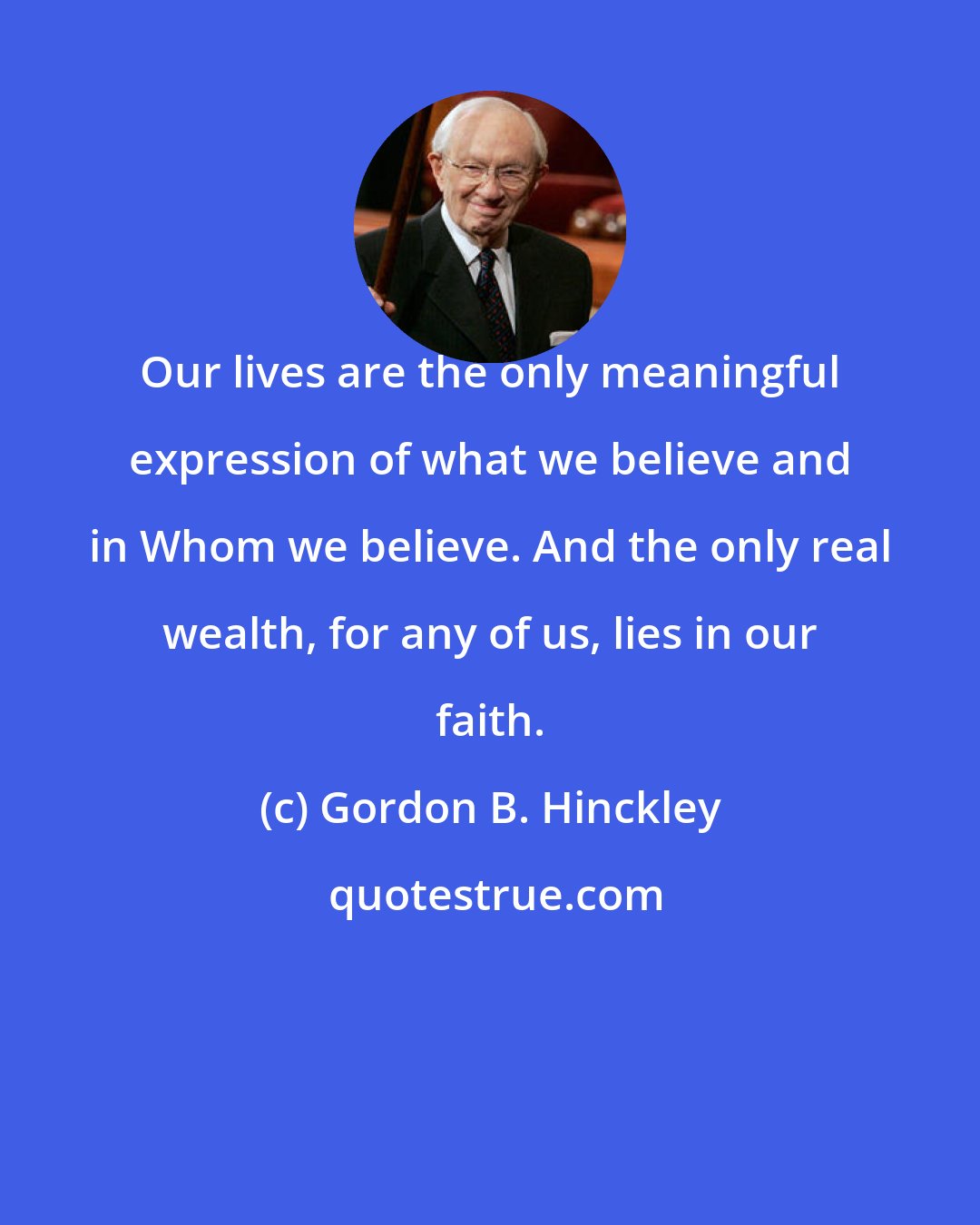 Gordon B. Hinckley: Our lives are the only meaningful expression of what we believe and in Whom we believe. And the only real wealth, for any of us, lies in our faith.