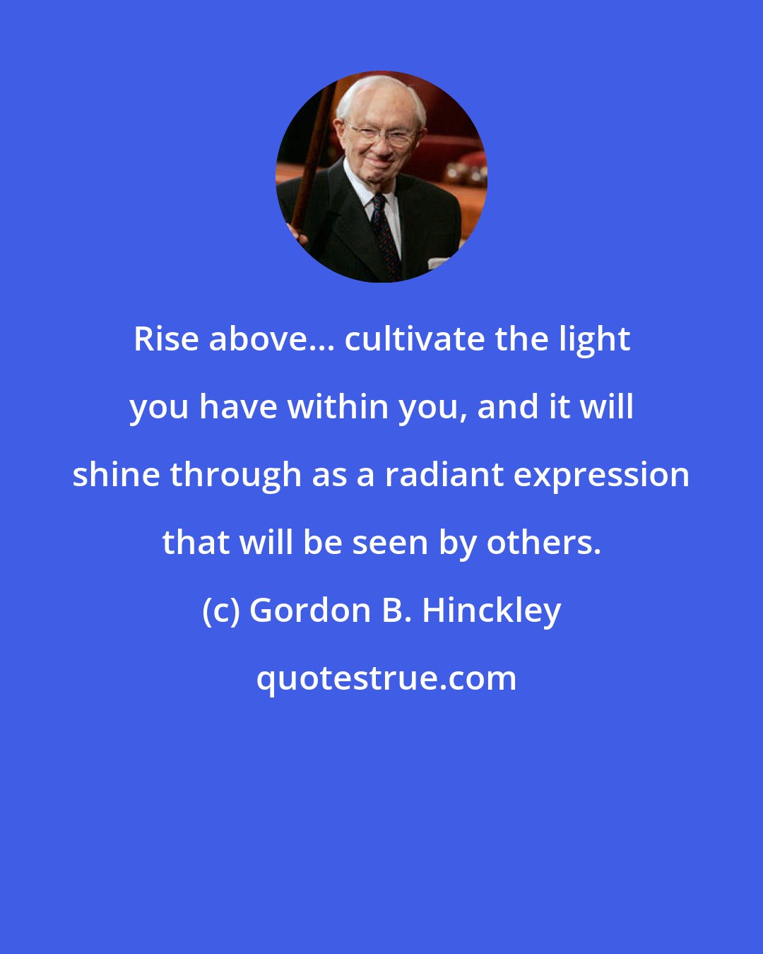 Gordon B. Hinckley: Rise above... cultivate the light you have within you, and it will shine through as a radiant expression that will be seen by others.