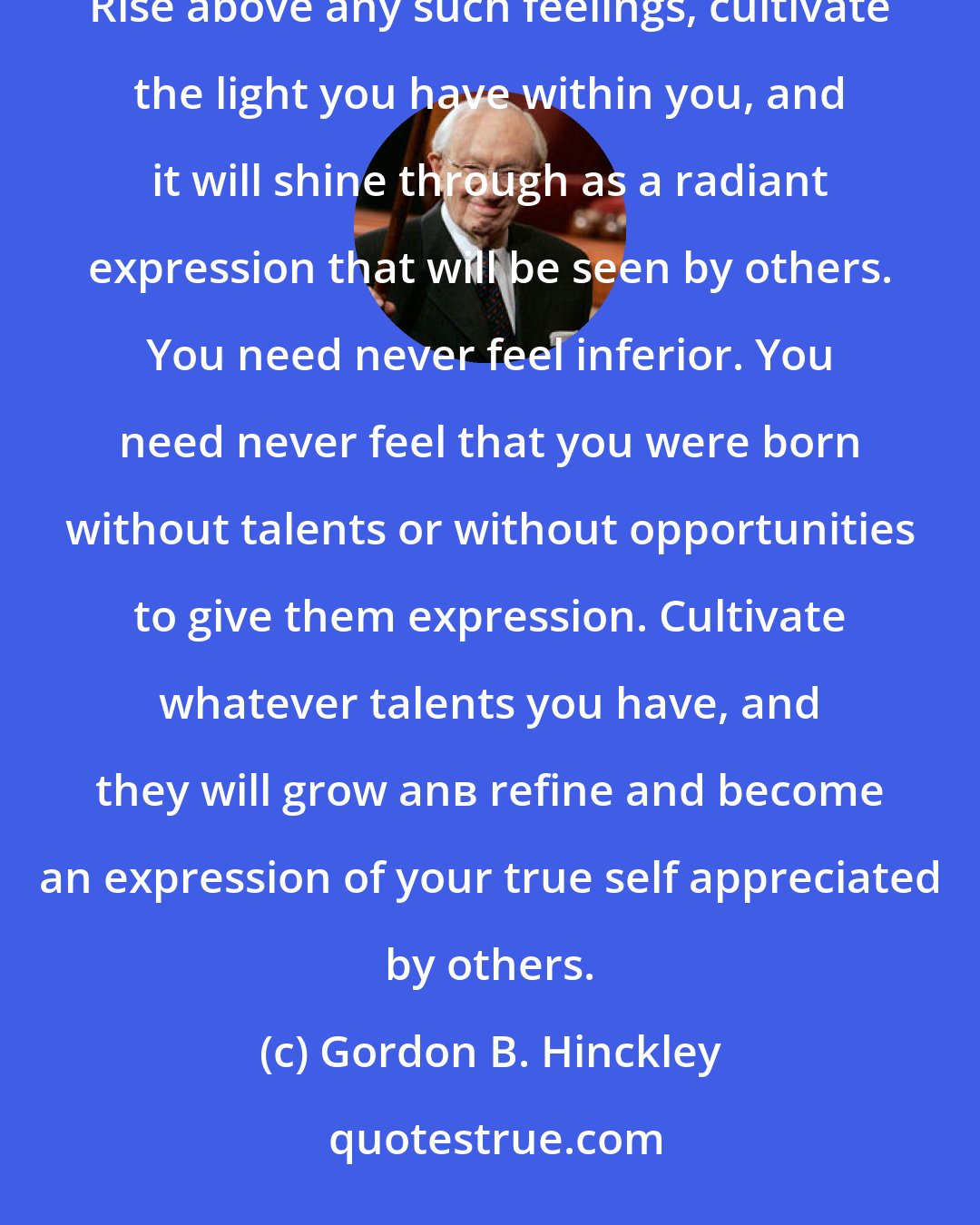 Gordon B. Hinckley: Some of you may feel that you are not as attractive and beautiful and glamorous as you would like to be. Rise above any such feelings, cultivate the light you have within you, and it will shine through as a radiant expression that will be seen by others. You need never feel inferior. You need never feel that you were born without talents or without opportunities to give them expression. Cultivate whatever talents you have, and they will grow anв refine and become an expression of your true self appreciated by others.