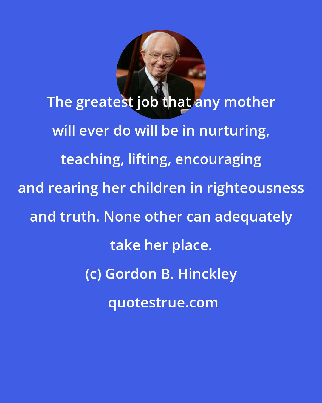 Gordon B. Hinckley: The greatest job that any mother will ever do will be in nurturing, teaching, lifting, encouraging and rearing her children in righteousness and truth. None other can adequately take her place.