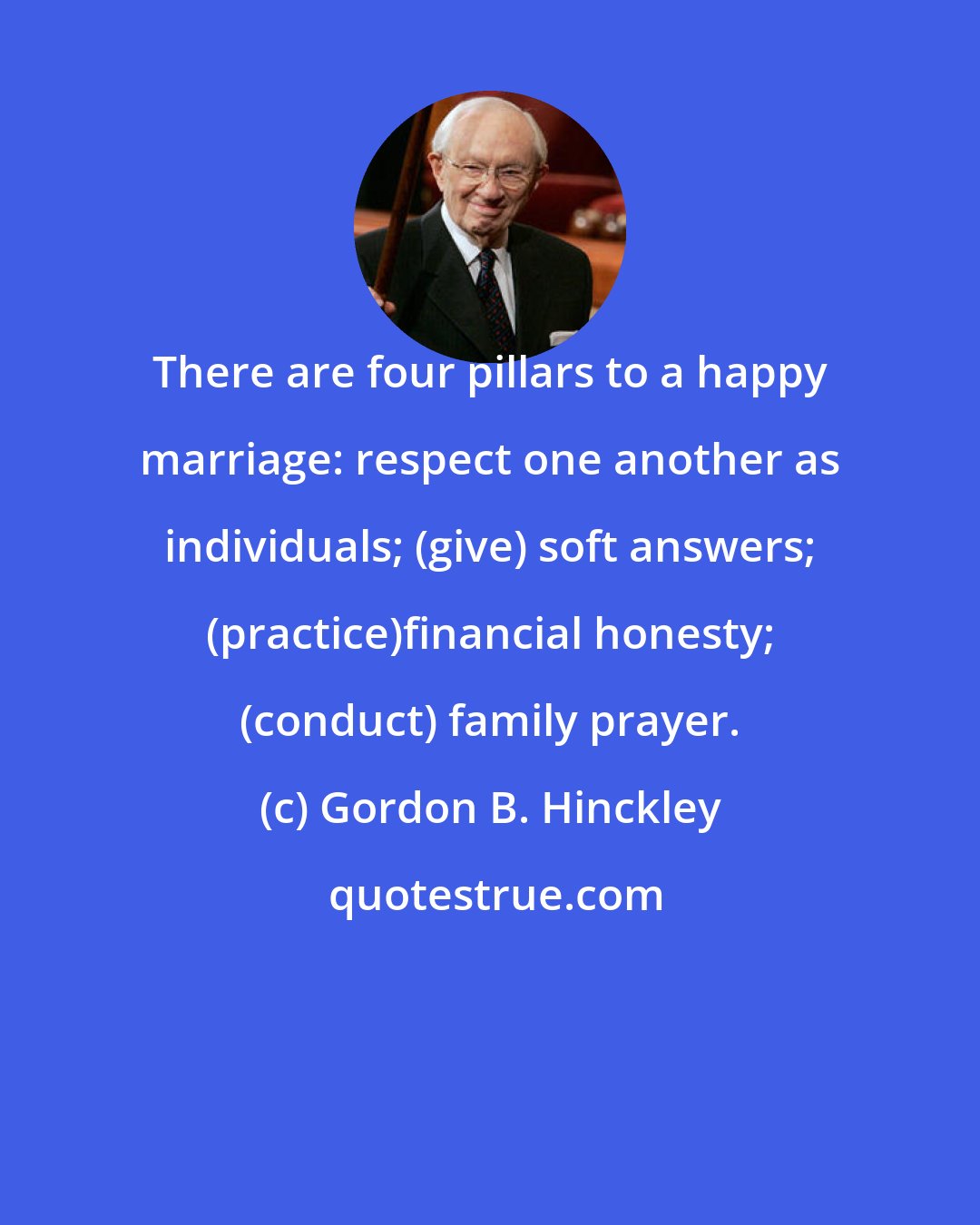 Gordon B. Hinckley: There are four pillars to a happy marriage: respect one another as individuals; (give) soft answers; (practice)financial honesty; (conduct) family prayer.