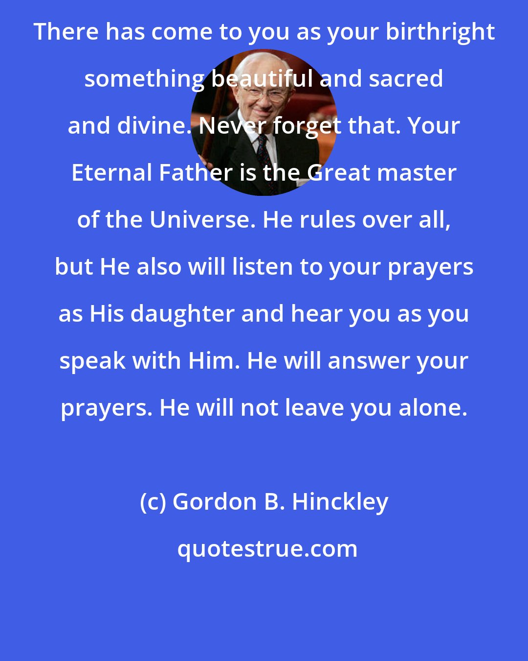 Gordon B. Hinckley: There has come to you as your birthright something beautiful and sacred and divine. Never forget that. Your Eternal Father is the Great master of the Universe. He rules over all, but He also will listen to your prayers as His daughter and hear you as you speak with Him. He will answer your prayers. He will not leave you alone.