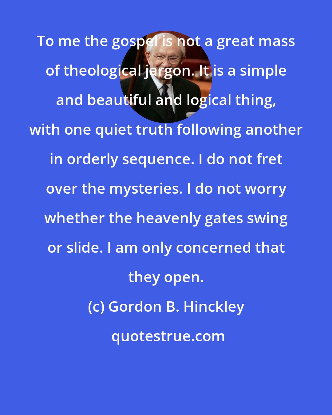 Gordon B. Hinckley: To me the gospel is not a great mass of theological jargon. It is a simple and beautiful and logical thing, with one quiet truth following another in orderly sequence. I do not fret over the mysteries. I do not worry whether the heavenly gates swing or slide. I am only concerned that they open.