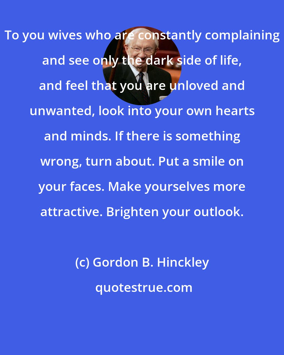 Gordon B. Hinckley: To you wives who are constantly complaining and see only the dark side of life, and feel that you are unloved and unwanted, look into your own hearts and minds. If there is something wrong, turn about. Put a smile on your faces. Make yourselves more attractive. Brighten your outlook.