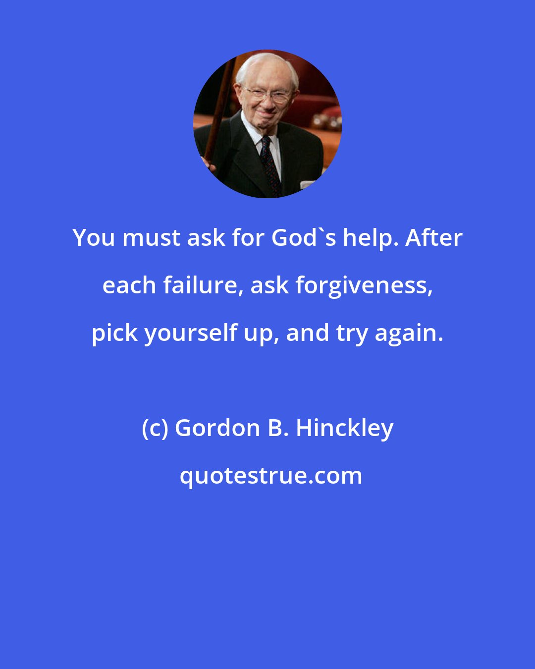 Gordon B. Hinckley: You must ask for God's help. After each failure, ask forgiveness, pick yourself up, and try again.