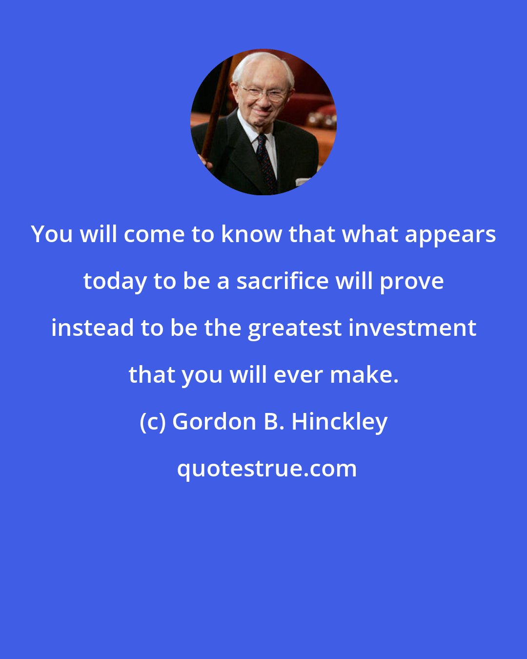 Gordon B. Hinckley: You will come to know that what appears today to be a sacrifice will prove instead to be the greatest investment that you will ever make.