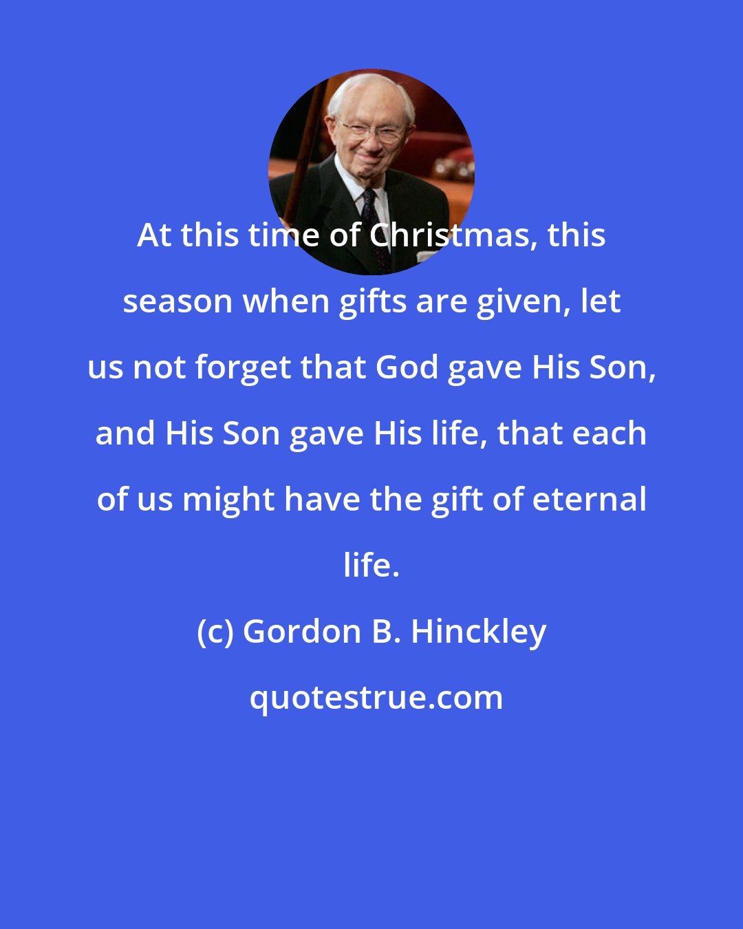 Gordon B. Hinckley: At this time of Christmas, this season when gifts are given, let us not forget that God gave His Son, and His Son gave His life, that each of us might have the gift of eternal life.