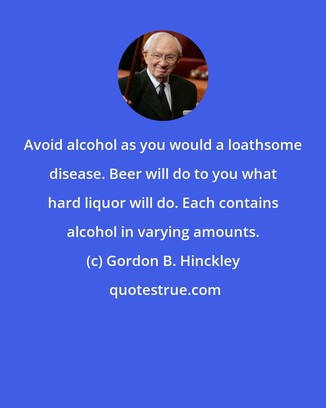 Gordon B. Hinckley: Avoid alcohol as you would a loathsome disease. Beer will do to you what hard liquor will do. Each contains alcohol in varying amounts.