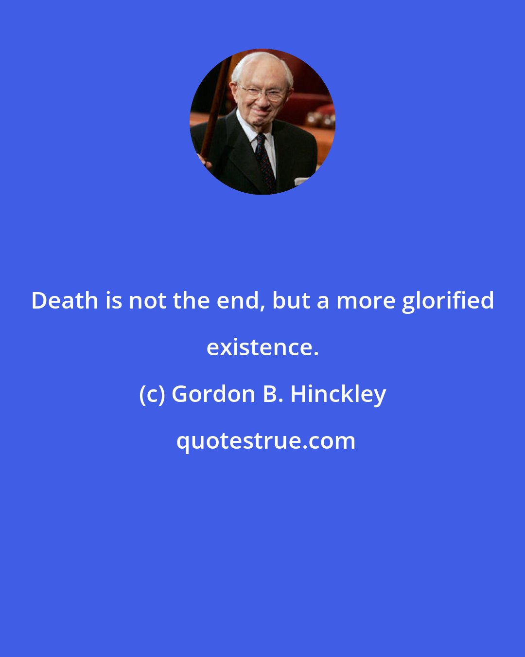 Gordon B. Hinckley: Death is not the end, but a more glorified existence.