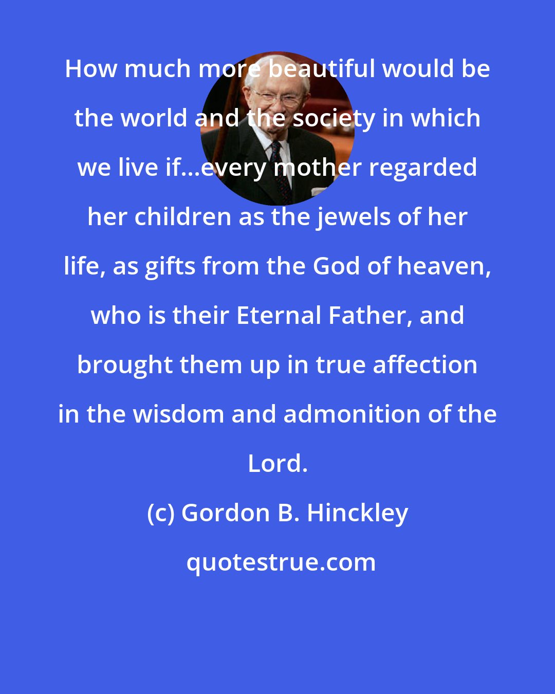 Gordon B. Hinckley: How much more beautiful would be the world and the society in which we live if...every mother regarded her children as the jewels of her life, as gifts from the God of heaven, who is their Eternal Father, and brought them up in true affection in the wisdom and admonition of the Lord.