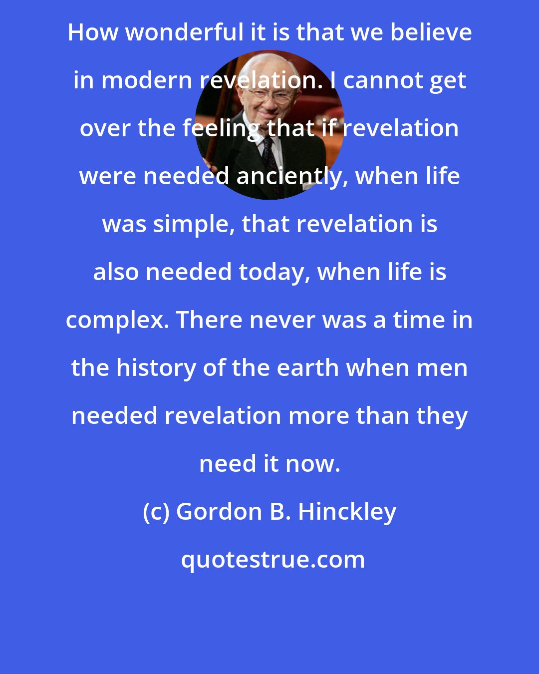 Gordon B. Hinckley: How wonderful it is that we believe in modern revelation. I cannot get over the feeling that if revelation were needed anciently, when life was simple, that revelation is also needed today, when life is complex. There never was a time in the history of the earth when men needed revelation more than they need it now.