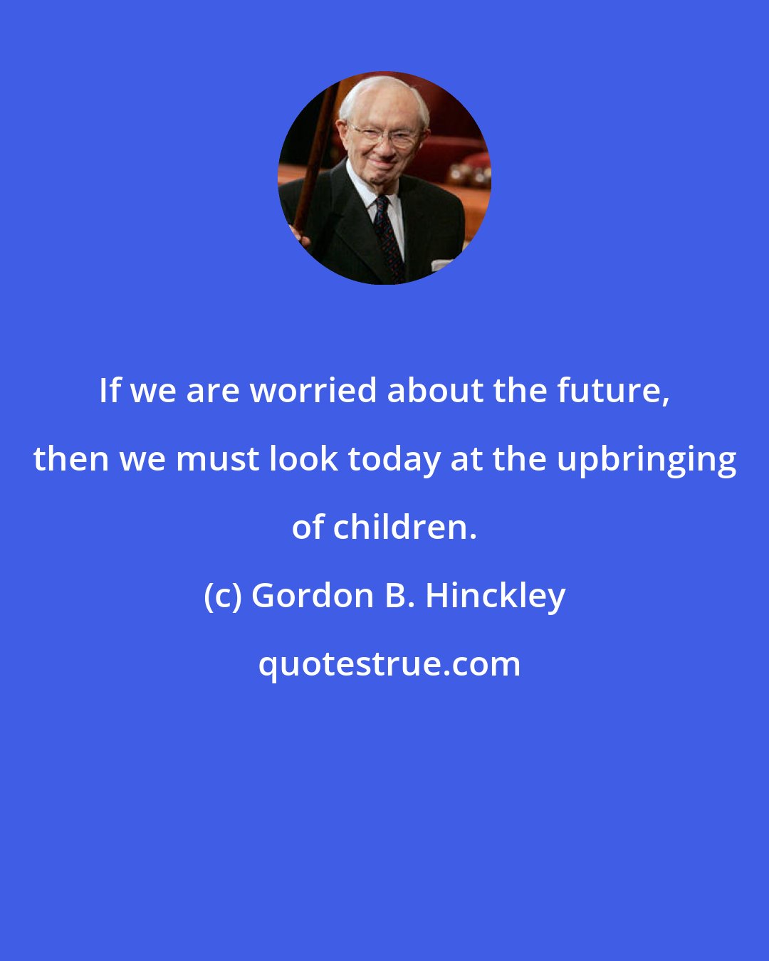 Gordon B. Hinckley: If we are worried about the future, then we must look today at the upbringing of children.