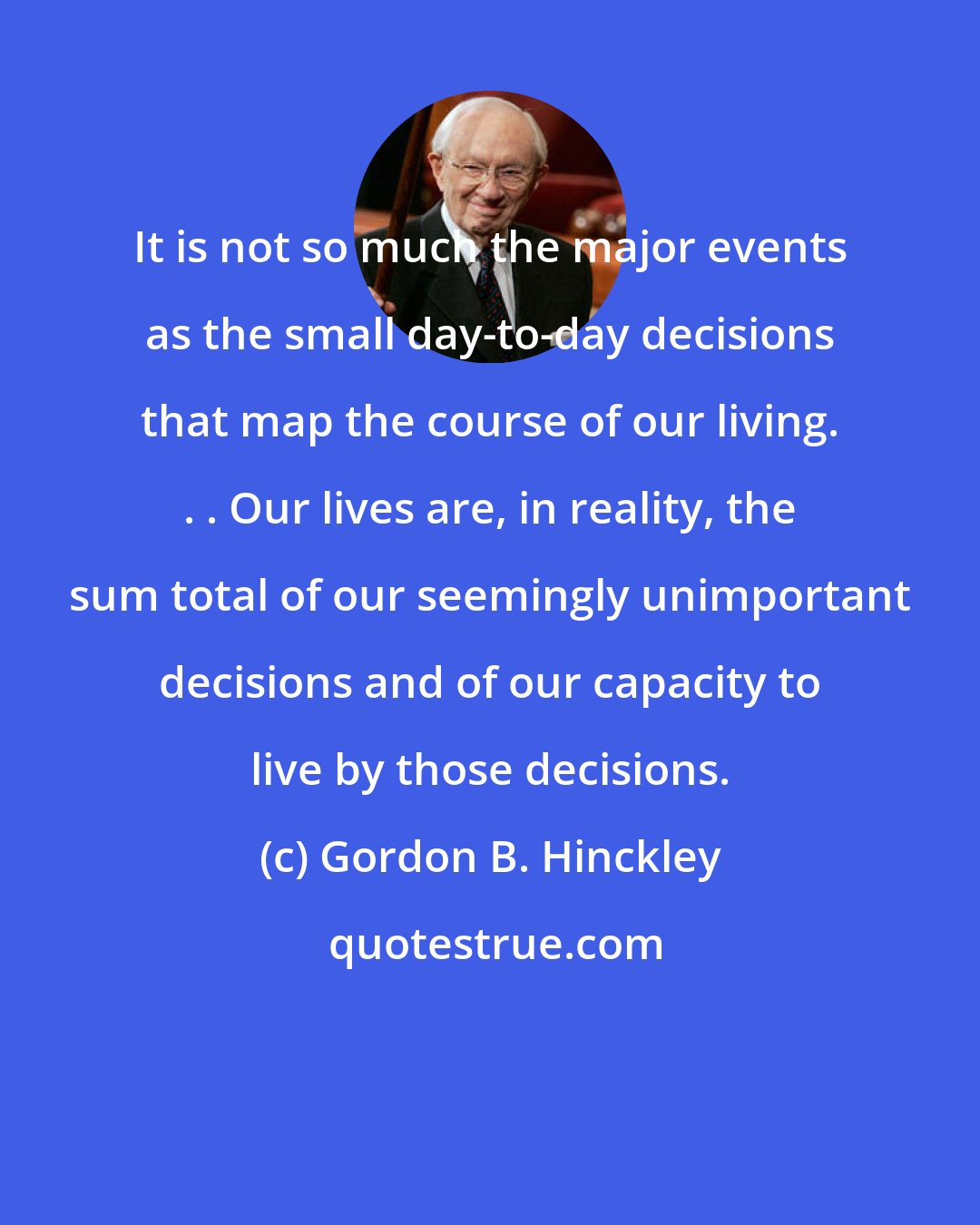 Gordon B. Hinckley: It is not so much the major events as the small day-to-day decisions that map the course of our living. . . Our lives are, in reality, the sum total of our seemingly unimportant decisions and of our capacity to live by those decisions.