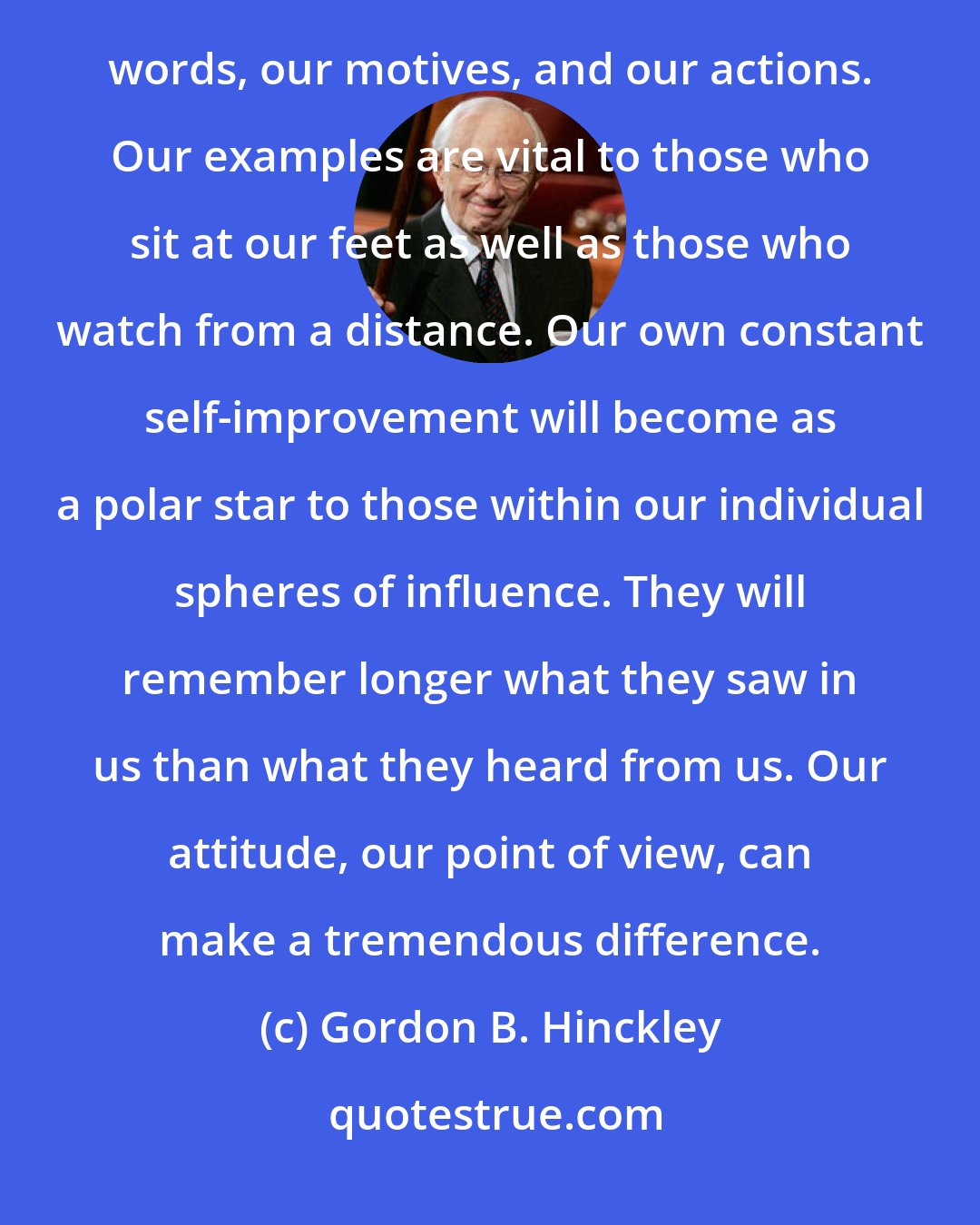 Gordon B. Hinckley: It is possible to be honest every day. It is possible to live so that others can trust us-can trust our words, our motives, and our actions. Our examples are vital to those who sit at our feet as well as those who watch from a distance. Our own constant self-improvement will become as a polar star to those within our individual spheres of influence. They will remember longer what they saw in us than what they heard from us. Our attitude, our point of view, can make a tremendous difference.