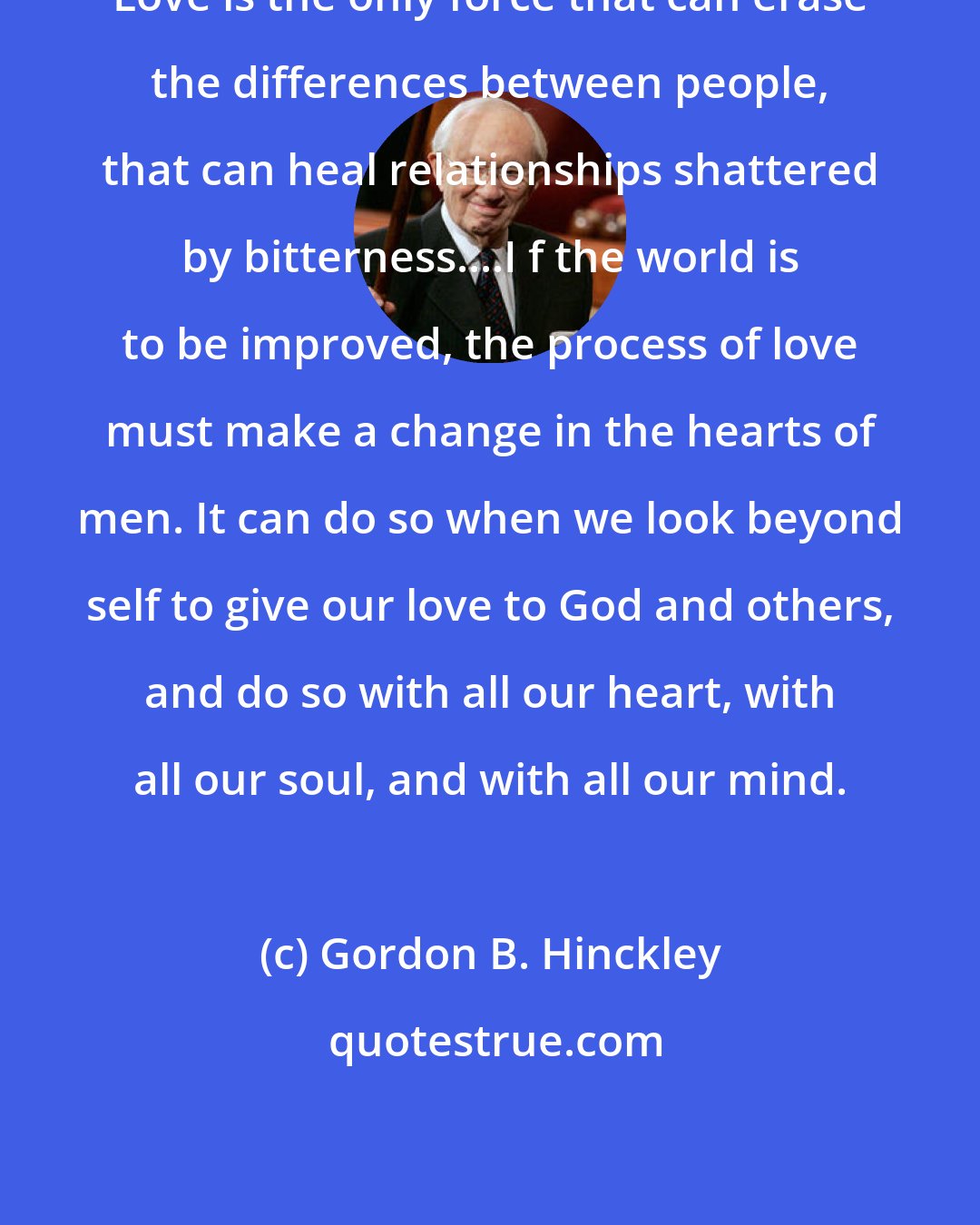 Gordon B. Hinckley: Love is the only force that can erase the differences between people, that can heal relationships shattered by bitterness....I f the world is to be improved, the process of love must make a change in the hearts of men. It can do so when we look beyond self to give our love to God and others, and do so with all our heart, with all our soul, and with all our mind.