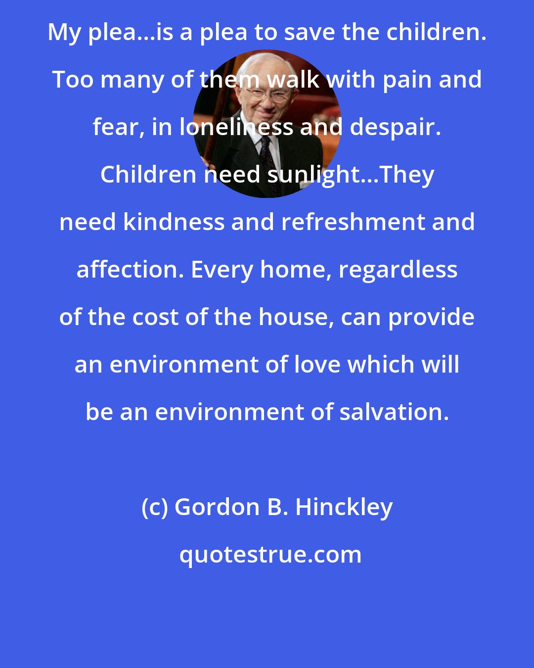 Gordon B. Hinckley: My plea...is a plea to save the children. Too many of them walk with pain and fear, in loneliness and despair. Children need sunlight...They need kindness and refreshment and affection. Every home, regardless of the cost of the house, can provide an environment of love which will be an environment of salvation.